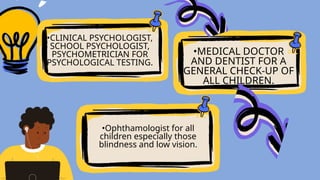 •CLINICAL PSYCHOLOGIST,
SCHOOL PSYCHOLOGIST,
PSYCHOMETRICIAN FOR
PSYCHOLOGICAL TESTING.
•Ophthamologist for all
children especially those
blindness and low vision.
•MEDICAL DOCTOR
AND DENTIST FOR A
GENERAL CHECK-UP OF
ALL CHILDREN.
 