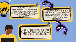 •OTOLOGIST OR
OTOLARYNGOLOGIST FOR ALL
CHILDREN ESPECIALLY THOSE
WITH HEARING LOSS, DEAFNESS,
LANGUAGE AND SPEECH
DISORDERS.
•SPEECH THERAPIST FOR ALL
CHILDREN WITH LANGUAGE
AND SPEECH PROBLEMS.
•NEUROLOGIST AND CHILD
PSYCHIATRIST FOR CHILDREN
WITH MENTAL RETARDATION,
LEARNING DISABILITIES AND
EMOTIONAL-BEHAVIORAL
DISORDERS.
 