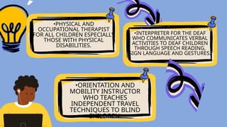 •PHYSICAL AND
OCCUPATIONAL THERAPIST
FOR ALL CHILDREN ESPECIALLY
THOSE WITH PHYSICAL
DISABILITIES.
•ORIENTATION AND
MOBILITY INSTRUCTOR
WHO TEACHES
INDEPENDENT TRAVEL
TECHNIQUES TO BLIND
CHILDREN.
•INTERPRETER FOR THE DEAF
WHO COMMUNICATES VERBAL
ACTIVITIES TO DEAF CHILDREN
THROUGH SPEECH READING,
SIGN LANGUAGE AND GESTURES.
 