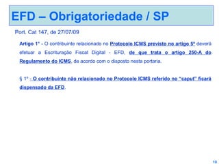 EFD – Obrigatoriedade / SP
Port. Cat 147, de 27/07/09
Artigo 1° - O contribuinte relacionado no Protocolo ICMS previsto no artigo 5º deverá
efetuar a Escrituração Fiscal Digital - EFD, de que trata o artigo 250-A do
Regulamento do ICMS, de acordo com o disposto nesta portaria.
§ 1º - O contribuinte não relacionado no Protocolo ICMS referido no “caput” ficará
dispensado da EFD.

10

 
