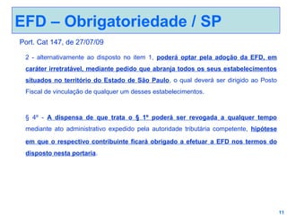 EFD – Obrigatoriedade / SP
Port. Cat 147, de 27/07/09
2 - alternativamente ao disposto no item 1, poderá optar pela adoção da EFD, em
caráter irretratável, mediante pedido que abranja todos os seus estabelecimentos
situados no território do Estado de São Paulo, o qual deverá ser dirigido ao Posto
Fiscal de vinculação de qualquer um desses estabelecimentos.

§ 4º - A dispensa de que trata o § 1º poderá ser revogada a qualquer tempo
mediante ato administrativo expedido pela autoridade tributária competente, hipótese
em que o respectivo contribuinte ficará obrigado a efetuar a EFD nos termos do
disposto nesta portaria.

11

 