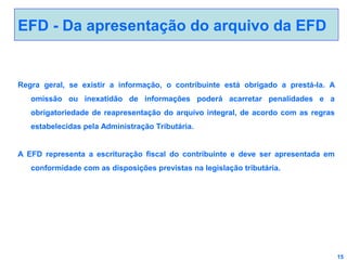EFD - Da apresentação do arquivo da EFD

Regra geral, se existir a informação, o contribuinte está obrigado a prestá-la. A
omissão ou inexatidão de informações poderá acarretar penalidades e a
obrigatoriedade de reapresentação do arquivo integral, de acordo com as regras
estabelecidas pela Administração Tributária.
A EFD representa a escrituração fiscal do contribuinte e deve ser apresentada em
conformidade com as disposições previstas na legislação tributária.

15

 