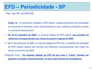 EFD – Periodicidade - SP
Port. Cat 147, de 27/07/09

Artigo 18 - O contribuinte obrigado à EFD poderá, independentemente da autorização
da Secretaria da Fazenda, enviar eletronicamente a esta, conforme a disciplina prevista
no capitulo IV desta portaria:
I - até 30 de setembro de 2009, os arquivos digitais da EFD relativa aos períodos de
referência correspondentes aos meses de janeiro a agosto de 2009;
II - até 31 de dezembro de 2009, os arquivos digitais da EFD com a finalidade de retificação
da EFD original relativa aos períodos de referência correspondentes aos meses de
janeiro a novembro de 2009.
Parágrafo único - Os arquivos digitais da EFD de que trata o “caput” deverão ser
gerados e enviados individualmente, um para cada período de competência.

17

 