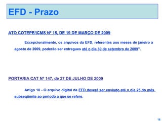 EFD - Prazo
ATO COTEPE/ICMS Nº 15, DE 19 DE MARÇO DE 2009
Excepcionalmente, os arquivos da EFD, referentes aos meses de janeiro a
agosto de 2009, poderão ser entregues até o dia 30 de setembro de 2009".

PORTARIA CAT Nº 147, de 27 DE JULHO DE 2009
Artigo 10 - O arquivo digital da EFD deverá ser enviado até o dia 25 do mês
subseqüente ao período a que se refere.

18

 