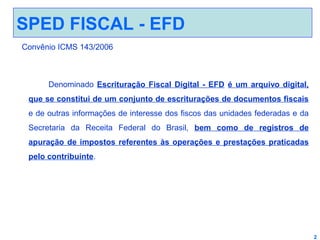 SPED FISCAL - EFD
Convênio ICMS 143/2006

Denominado Escrituração Fiscal Digital - EFD é um arquivo digital,
que se constitui de um conjunto de escriturações de documentos fiscais
e de outras informações de interesse dos fiscos das unidades federadas e da
Secretaria da Receita Federal do Brasil, bem como de registros de
apuração de impostos referentes às operações e prestações praticadas
pelo contribuinte.

2

 