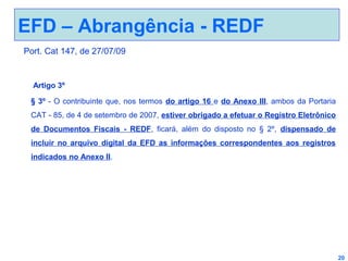 EFD – Abrangência - REDF
Port. Cat 147, de 27/07/09

Artigo 3º
§ 3º - O contribuinte que, nos termos do artigo 16 e do Anexo III, ambos da Portaria
CAT - 85, de 4 de setembro de 2007, estiver obrigado a efetuar o Registro Eletrônico
de Documentos Fiscais - REDF, ficará, além do disposto no § 2º, dispensado de
incluir no arquivo digital da EFD as informações correspondentes aos registros
indicados no Anexo II.

20

 