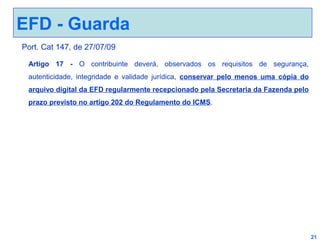 EFD - Guarda
Port. Cat 147, de 27/07/09
Artigo 17 - O contribuinte deverá, observados os requisitos de segurança,
autenticidade, integridade e validade jurídica, conservar pelo menos uma cópia do
arquivo digital da EFD regularmente recepcionado pela Secretaria da Fazenda pelo
prazo previsto no artigo 202 do Regulamento do ICMS.

21

 