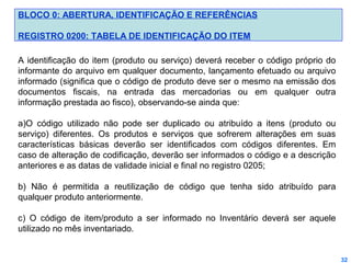 BLOCO 0: ABERTURA, IDENTIFICAÇÃO E REFERÊNCIAS
REGISTRO 0200: TABELA DE IDENTIFICAÇÃO DO ITEM
A identificação do item (produto ou serviço) deverá receber o código próprio do
informante do arquivo em qualquer documento, lançamento efetuado ou arquivo
informado (significa que o código de produto deve ser o mesmo na emissão dos
documentos fiscais, na entrada das mercadorias ou em qualquer outra
informação prestada ao fisco), observando-se ainda que:
a)O código utilizado não pode ser duplicado ou atribuído a itens (produto ou
serviço) diferentes. Os produtos e serviços que sofrerem alterações em suas
características básicas deverão ser identificados com códigos diferentes. Em
caso de alteração de codificação, deverão ser informados o código e a descrição
anteriores e as datas de validade inicial e final no registro 0205;
b) Não é permitida a reutilização de código que tenha sido atribuído para
qualquer produto anteriormente.
c) O código de item/produto a ser informado no Inventário deverá ser aquele
utilizado no mês inventariado.

32

 