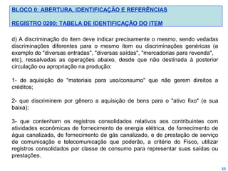BLOCO 0: ABERTURA, IDENTIFICAÇÃO E REFERÊNCIAS
REGISTRO 0200: TABELA DE IDENTIFICAÇÃO DO ITEM
d) A discriminação do item deve indicar precisamente o mesmo, sendo vedadas
discriminações diferentes para o mesmo item ou discriminações genéricas (a
exemplo de "diversas entradas", "diversas saídas", "mercadorias para revenda",
etc), ressalvadas as operações abaixo, desde que não destinada à posterior
circulação ou apropriação na produção:
1- de aquisição de "materiais para uso/consumo" que não gerem direitos a
créditos;
2- que discriminem por gênero a aquisição de bens para o "ativo fixo" (e sua
baixa);
3- que contenham os registros consolidados relativos aos contribuintes com
atividades econômicas de fornecimento de energia elétrica, de fornecimento de
água canalizada, de fornecimento de gás canalizado, e de prestação de serviço
de comunicação e telecomunicação que poderão, a critério do Fisco, utilizar
registros consolidados por classe de consumo para representar suas saídas ou
prestações.
33

 