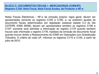 BLOCO C: DOCUMENTOS FISCAIS I - MERCADORIAS (ICMS/IPI)
Registro C100: Nota Fiscal, Nota Fiscal Avulsa, de Produtor e NF-e
Notas Fiscais Eletrônicas - NF-e de emissão própria: regra geral, devem ser
apresentados somente os registros C100 e C190, e, se existirem ajustes de
documento fiscais determinados por legislação estadual (tabela 5.3 do Ato
COTEPE ICMS 09/08), devem ser apresentados também os registros C195 e
C197; somente será admitida a informação do registro C170 quando também
houver sido informado o registro C176, hipótese de emissão de documento fiscal
quando houver direito a Ressarcimento de ICMS em Operações com Substituição
Tributária. A critério de cada UF, informar os registros C110 e C120, a partir de
julho de 2012.

36

 