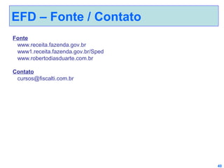 EFD – Fonte / Contato
Fonte
www.receita.fazenda.gov.br
www1.receita.fazenda.gov.br/Sped
www.robertodiasduarte.com.br
Contato
cursos@fiscalti.com.br

40

 