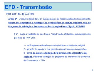 EFD - Transmissão
Port. Cat 147, de 27/07/09
Artigo 9º - O arquivo digital da EFD, cuja geração é de responsabilidade do contribuinte,
deverá ser submetido à validação de consistência de leiaute mediante uso do
Programa de Validação e Assinatura da Escrituração Fiscal Digital - PVA-EFD.
§ 2º - Após a validação de que trata o “caput” serão efetuados, automaticamente
por meio do PVA-EFD;
1 - verificação da validade e da autenticidade da assinatura digital;
2 - geração de algoritmo que garanta a integridade das informações;
3 - envio do arquivo digital da EFD diretamente à Secretaria da
Fazenda, mediante utilização do programa de Transmissão Eletrônica
de Documentos – TED.

7

 