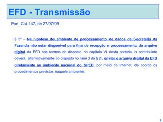 EFD - Transmissão
Port. Cat 147, de 27/07/09

§ 5º - Na hipótese do ambiente de processamento de dados da Secretaria da
Fazenda não estar disponível para fins de recepção e processamento do arquivo
digital da EFD nos termos do disposto no capítulo VI desta portaria, o contribuinte
deverá, alternativamente ao disposto no item 3 do § 2º, enviar o arquivo digital da EFD
diretamente ao ambiente nacional do SPED, por meio da Internet, de acordo os
procedimentos previstos naquele ambiente.

8

 