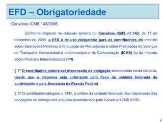 EFD – Obrigatoriedade
Convênio ICMS 143/2006
Conforme disposto na cláusula terceira do Convênio ICMS nº 143, de 15 de
dezembro de 2006, a EFD é de uso obrigatório para os contribuintes do Imposto
sobre Operações Relativas à Circulação de Mercadorias e sobre Prestações de Serviços
de Transporte Interestadual e Intermunicipal e de Comunicação (ICMS) ou do Imposto
sobre Produtos Industrializados (IPI).
§ 1º O contribuinte poderá ser dispensado da obrigação estabelecida nesta cláusula,
desde que a dispensa seja autorizada pelo fisco da unidade federada do
contribuinte e pela Secretaria da Receita Federal.
§ 2º O contribuinte obrigado à EFD, a critério da unidade federada, fica dispensado das
obrigações de entrega dos arquivos estabelecidos pelo Convênio ICMS 57/95.

9

 
