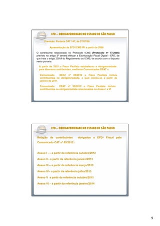 9
Previsão: Portaria CAT 147, de 27/07/09Previsão: Portaria CAT 147, de 27/07/09
O contribuinte relacionado no Protocolo ICMS (Protocolo nº 77/2008)
previsto no artigo 5º deverá efetuar a Escrituração Fiscal Digital - EFD, de
que trata o artigo 250-A do Regulamento do ICMS, de acordo com o disposto
nesta portaria.
Apresentação da EFD ICMS IPI a partir de 2009Apresentação da EFD ICMS IPI a partir de 2009
AA partirpartir dede 20102010 oo FiscoFisco PaulistaPaulista estabeleceuestabeleceu aa obrigatoriedadeobrigatoriedade
parapara diversosdiversos contribuintes,contribuintes, mediantemediante ComunicadosComunicados DEATDEAT´´ss
ComunicadoComunicado DEATDEAT nºnº 0505//20102010 oo FiscoFisco PaulistaPaulista incluiuincluiu
contribuintescontribuintes nana obrigatoriedade,obrigatoriedade, aa qualqual iniciouiniciou--sese aa partirpartir dede
janeirojaneiro dede 20112011..
EFDEFDEFDEFDEFDEFDEFDEFD –––––––– OBRIGATORIEDADE NO ESTADO DE SÃO PAULOOBRIGATORIEDADE NO ESTADO DE SÃO PAULOOBRIGATORIEDADE NO ESTADO DE SÃO PAULOOBRIGATORIEDADE NO ESTADO DE SÃO PAULOOBRIGATORIEDADE NO ESTADO DE SÃO PAULOOBRIGATORIEDADE NO ESTADO DE SÃO PAULOOBRIGATORIEDADE NO ESTADO DE SÃO PAULOOBRIGATORIEDADE NO ESTADO DE SÃO PAULO
ComunicadoComunicado DEATDEAT nºnº 0505//20122012 oo FiscoFisco PaulistaPaulista incluiuincluiu
contribuintescontribuintes nana obrigatoriedadeobrigatoriedade relacionadosrelacionados nono AnexoAnexo II aa VIVI
EFDEFDEFDEFDEFDEFDEFDEFD –––––––– OBRIGATORIEDADE NO ESTADO DE SÃO PAULOOBRIGATORIEDADE NO ESTADO DE SÃO PAULOOBRIGATORIEDADE NO ESTADO DE SÃO PAULOOBRIGATORIEDADE NO ESTADO DE SÃO PAULOOBRIGATORIEDADE NO ESTADO DE SÃO PAULOOBRIGATORIEDADE NO ESTADO DE SÃO PAULOOBRIGATORIEDADE NO ESTADO DE SÃO PAULOOBRIGATORIEDADE NO ESTADO DE SÃO PAULO
RelaçãoRelação dede contribuintescontribuintes obrigadosobrigados aa EFDEFD-- FiscalFiscal pelopelo
ComunicadoComunicado CATCAT nºnº 0505//20122012 ::
AnexoAnexo II -- –– aa partirpartir dada referênciareferência outubro/outubro/20122012
AnexoAnexo IIII -- aa partirpartir dada referênciareferência janeiro/janeiro/20132013
AnexoAnexo IIIIII –– aa partirpartir dada referênciareferência março/março/20132013
AnexoAnexo IVIV–– aa partirpartir dada referênciareferência julho/julho/20132013
AnexoAnexo VV aa partirpartir dada referênciareferência outubro/outubro/20132013
AnexoAnexo VIVI –– aa partirpartir dada referênciareferência janeiro/janeiro/20142014
 