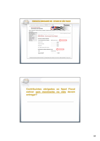 10
CONSULTA OBRIGADOS NO ESTADO DE SÃO PAULOCONSULTA OBRIGADOS NO ESTADO DE SÃO PAULOCONSULTA OBRIGADOS NO ESTADO DE SÃO PAULOCONSULTA OBRIGADOS NO ESTADO DE SÃO PAULOCONSULTA OBRIGADOS NO ESTADO DE SÃO PAULOCONSULTA OBRIGADOS NO ESTADO DE SÃO PAULOCONSULTA OBRIGADOS NO ESTADO DE SÃO PAULOCONSULTA OBRIGADOS NO ESTADO DE SÃO PAULO
ContribuintesContribuintes obrigadosobrigados aoao SpedSped FiscalFiscal
estiverestiver semsem movimentomovimento nono mêsmês devemdevem
entregar?entregar?
____________________________________________________________________________________________
 