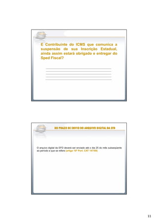 11
EE ContribuinteContribuinte dodo ICMSICMS queque comunicacomunica aa
suspensãosuspensão dede suasua InscriçãoInscrição Estadual,Estadual,
aindaainda assimassim estaráestará obrigadoobrigado ee entregarentregar dodo
SpedSped Fiscal?Fiscal?
__________________________________________________________________________________
__________________________________________________________________________________
__________________________________________________________________________________
__________________________________________________________________________________
___________________________________________________________________________________
O arquivo digital da EFD deverá ser enviado até o dia 25 do mês subseqüente
ao período a que se refere (artigo(artigo 1010ºº PortPort.. CATCAT 147147//0909))
DODODODODODODODO PRAZOPRAZOPRAZOPRAZOPRAZOPRAZOPRAZOPRAZO DEDEDEDEDEDEDEDE ENVIOENVIOENVIOENVIOENVIOENVIOENVIOENVIO DODODODODODODODO ARQUIVOARQUIVOARQUIVOARQUIVOARQUIVOARQUIVOARQUIVOARQUIVO DIGITALDIGITALDIGITALDIGITALDIGITALDIGITALDIGITALDIGITAL DADADADADADADADA EFDEFDEFDEFDEFDEFDEFDEFD
 