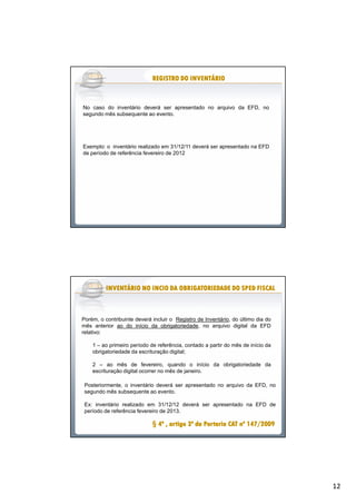 12
No caso do inventário deverá ser apresentado no arquivo da EFD, no
segundo mês subsequente ao evento.
Exemplo: o inventário realizado em 31/12/11 deverá ser apresentado na EFD
de período de referência fevereiro de 2012
REGISTROREGISTROREGISTROREGISTROREGISTROREGISTROREGISTROREGISTRO DODODODODODODODO INVENTÁRIOINVENTÁRIOINVENTÁRIOINVENTÁRIOINVENTÁRIOINVENTÁRIOINVENTÁRIOINVENTÁRIO
Porém, o contribuinte deverá incluir o Registro de Inventário, do último dia do
mês anterior ao do início da obrigatoriedade, no arquivo digital da EFD
relativo:
1 – ao primeiro período de referência, contado a partir do mês de início da
obrigatoriedade da escrituração digital;
2 – ao mês de fevereiro, quando o início da obrigatoriedade da
escrituração digital ocorrer no mês de janeiro.
INVENTÁRIOINVENTÁRIOINVENTÁRIOINVENTÁRIOINVENTÁRIOINVENTÁRIOINVENTÁRIOINVENTÁRIO NONONONONONONONO INCIOINCIOINCIOINCIOINCIOINCIOINCIOINCIO DADADADADADADADA OBRIGATORIEDADEOBRIGATORIEDADEOBRIGATORIEDADEOBRIGATORIEDADEOBRIGATORIEDADEOBRIGATORIEDADEOBRIGATORIEDADEOBRIGATORIEDADE DODODODODODODODO SPEDSPEDSPEDSPEDSPEDSPEDSPEDSPED FISCALFISCALFISCALFISCALFISCALFISCALFISCALFISCAL
§§ 44444444ºººººººº ,,,,,,,, artigoartigoartigoartigoartigoartigoartigoartigo 33333333ºººººººº dadadadadadadada PortariaPortariaPortariaPortariaPortariaPortariaPortariaPortaria CATCATCATCATCATCATCATCAT nºnºnºnºnºnºnºnº 147147147147147147147147////////20092009200920092009200920092009
Posteriormente, o inventário deverá ser apresentado no arquivo da EFD, no
segundo mês subsequente ao evento.
Ex: inventário realizado em 31/12/12 deverá ser apresentado na EFD de
período de referência fevereiro de 2013.
 