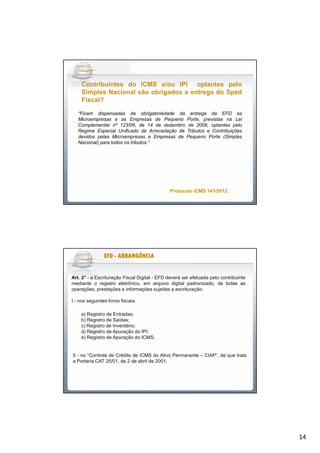 14
“Ficam dispensadas da obrigatoriedade da entrega da EFD as
Microempresas e as Empresas de Pequeno Porte, previstas na Lei
Complementar nº 123/06, de 14 de dezembro de 2006, optantes pelo
Regime Especial Unificado de Arrecadação de Tributos e Contribuições
devidos pelas Microempresas e Empresas de Pequeno Porte (Simples
Nacional) para todos os tributos.”
ContribuintesContribuintes dodo ICMSICMS e/oue/ou IPIIPI optantesoptantes pelopelo
SimplesSimples NacionalNacional sãosão obrigadosobrigados aa entregaentrega dodo SpedSped
Fiscal?Fiscal?
Protocolo ICMS 141/2012Protocolo ICMS 141/2012
Art. 2° - a Escrituração Fiscal Digital - EFD deverá ser efetuada pelo contribuinte
mediante o registro eletrônico, em arquivo digital padronizado, de todas as
operações, prestações e informações sujeitas a escrituração:
I - nos seguintes livros fiscais:
a) Registro de Entradas;
b) Registro de Saídas;
c) Registro de Inventário;
d) Registro de Apuração do IPI;
e) Registro de Apuração do ICMS;
II - no “Controle de Crédito de ICMS do Ativo Permanente – CIAP”, de que trata
a Portaria CAT 25/01, de 2 de abril de 2001.
EFDEFDEFDEFDEFDEFDEFDEFD -------- ABRANGÊNCIAABRANGÊNCIAABRANGÊNCIAABRANGÊNCIAABRANGÊNCIAABRANGÊNCIAABRANGÊNCIAABRANGÊNCIA
 