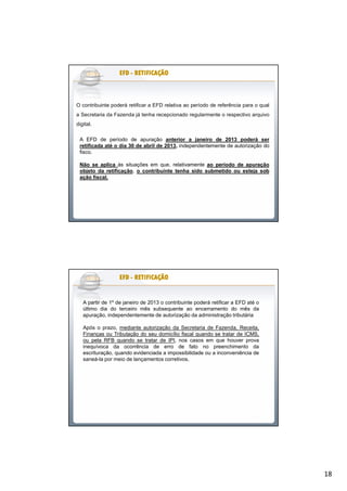 18
O contribuinte poderá retificar a EFD relativa ao período de referência para o qual
a Secretaria da Fazenda já tenha recepcionado regularmente o respectivo arquivo
digital.
EFDEFDEFDEFDEFDEFDEFDEFD -------- RETIFICAÇÃORETIFICAÇÃORETIFICAÇÃORETIFICAÇÃORETIFICAÇÃORETIFICAÇÃORETIFICAÇÃORETIFICAÇÃO
A EFD de período de apuração anterior a janeiro de 2013 poderá ser
retificada até o dia 30 de abril de 2013, independentemente de autorização do
fisco.
Não se aplica às situações em que, relativamente ao período de apuração
objeto da retificação, o contribuinte tenha sido submetido ou esteja sob
ação fiscal.
EFDEFDEFDEFDEFDEFDEFDEFD -------- RETIFICAÇÃORETIFICAÇÃORETIFICAÇÃORETIFICAÇÃORETIFICAÇÃORETIFICAÇÃORETIFICAÇÃORETIFICAÇÃO
A partir de 1º de janeiro de 2013 o contribuinte poderá retificar a EFD até o
último dia do terceiro mês subsequente ao encerramento do mês da
apuração, independentemente de autorização da administração tributária
Após o prazo, mediante autorização da Secretaria de Fazenda, Receita,
Finanças ou Tributação do seu domicílio fiscal quando se tratar de ICMS,
ou pela RFB quando se tratar de IPI, nos casos em que houver prova
inequívoca da ocorrência de erro de fato no preenchimento da
escrituração, quando evidenciada a impossibilidade ou a inconveniência de
saneá-la por meio de lançamentos corretivos.
 