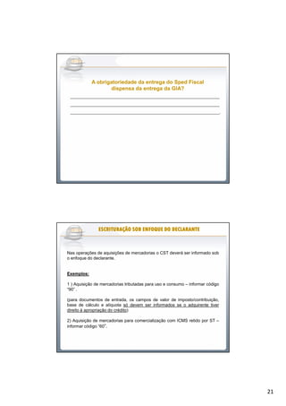 21
______________________________________________________________
______________________________________________________________
______________________________________________________________.
A obrigatoriedade da entrega doA obrigatoriedade da entrega do SpedSped FiscalFiscal
dispensa da entrega da GIA?dispensa da entrega da GIA?
Nas operações de aquisições de mercadorias o CST deverá ser informado sob
o enfoque do declarante.
Exemplos:
1 ) Aquisição de mercadorias tributadas para uso e consumo – informar código
“90” .
(para documentos de entrada, os campos de valor de imposto/contribuição,
base de cálculo e alíquota só devem ser informados se o adquirente tiver
direito à apropriação do crédito)
2) Aquisição de mercadorias para comercialização com ICMS retido por ST –
informar código “60”.
ESCRITURAÇÃO SOB ENFOQUE DO DECLARANTEESCRITURAÇÃO SOB ENFOQUE DO DECLARANTEESCRITURAÇÃO SOB ENFOQUE DO DECLARANTEESCRITURAÇÃO SOB ENFOQUE DO DECLARANTEESCRITURAÇÃO SOB ENFOQUE DO DECLARANTEESCRITURAÇÃO SOB ENFOQUE DO DECLARANTEESCRITURAÇÃO SOB ENFOQUE DO DECLARANTEESCRITURAÇÃO SOB ENFOQUE DO DECLARANTE
 