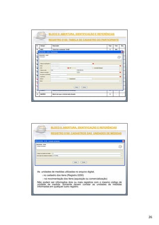 26
BLOCO 0: ABERTURA, IDENTIFICAÇÃO E REFERÊNCIASBLOCO 0: ABERTURA, IDENTIFICAÇÃO E REFERÊNCIAS
REGISTRO 0150: TABELA DE CADASTRO DO PARTICIPANTEREGISTRO 0150: TABELA DE CADASTRO DO PARTICIPANTE
N. Campo Descrição Tipo Tam Dec
01 REG Texto fixo contendo “0150”. C 004 -
02 COD_PART Código de identificação do participante no arquivo. C - -
03 NOME Nome pessoal ou empresarial do participante. C - -
04 COD_PAIS Código do país do participante, conforme a tabela indicada no item 3.2.1 N 005* -
05 CNPJ CNPJ do participante. N 014* -
06 CPF CPF do participante. N 011* -
07 IE Inscrição Estadual do participante. C - -
08 COD_MUN Código do município, conforme a tabela IBGE N 007* -
09 SUFRAMA Número de inscrição do participante na Suframa. C 008* -
10 END Logradouro e endereço do imóvel C - -
11 NUM Número do imóvel C - -
12 COMPL Dados complementares do endereço C - -
13 BAIRRO Bairro em que o imóvel está situado C - -
BLOCO 0: ABERTURA, IDENTIFICAÇÃO E REFERÊNCIASBLOCO 0: ABERTURA, IDENTIFICAÇÃO E REFERÊNCIAS
REGISTRO 0190: CADASTROS DAS UNIDADES DE MEDIDASREGISTRO 0190: CADASTROS DAS UNIDADES DE MEDIDAS
As unidades de medidas utilizadas no arquivo digital.
- no cadastro dos itens (Registro 0200)
- na movimentação dos itens (aquisição ou comercialização)
Não podem ser informados dois ou mais registros com o mesmo código de
unidade de medida. Somente devem constar as unidades de medidas
informadas em qualquer outro registro.
 