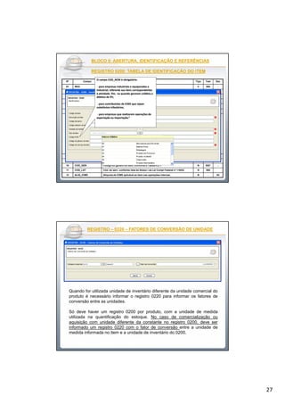 27
BLOCO 0: ABERTURA, IDENTIFICAÇÃO E REFERÊNCIASBLOCO 0: ABERTURA, IDENTIFICAÇÃO E REFERÊNCIAS
REGISTRO 0200: TABELA DE IDENTIFICAÇÃO DO ITEMREGISTRO 0200: TABELA DE IDENTIFICAÇÃO DO ITEM
Nº Campo Descrição Tipo Tam Dec
01 REG Texto fixo contendo "0200" C 004 -
02 COD_ITEM Código do item C - -
03 DESCR_ITEM Descrição do item C - -
04 COD_BARRA Representação alfanumérico do código de barra do produto, se houver C - -
05 COD_ANT_ITEM Código anterior do item com relação à última informação apresentada. C - -
06 UNID_INV Unidade de medida utilizada na quantificação de estoques. C - -
07 TIPO_ITEM Tipo do item - Atividades Industriais, Comerciais e Serviços:
00 - Mercadoria para Revenda;
01 - Matéria-Prima;
02 - Embalagem;
03 - Produto em Processo;
04 - Produto Acabado;
05 - Subproduto;
06 - Produto Intermediário;
07 - Material de Uso e Consumo;
08 - Ativo Imobilizado;
09 - Serviços;
10 - Outros insumos;
99 – Outras
N 2 -
08 COD_NCM Código da Nomenclatura Comum do Mercosul C 008 -
09 EX_IPI Código EX, conforme a TIPI C 003 -
10 COD_GEN Código do gênero do item, conforme a Tabela 4.2.1 N 002* -
11 COD_LST Cód. do serv. conforme lista do Anexo I da Lei Compl Federal nº 116/03. N 004
12 ALIQ_ICMS Alíquota de ICMS aplicável ao item nas operações internas N - 02
O campo COD_NCM é obrigatório:O campo COD_NCM é obrigatório:
-- para empresas industriais e equiparadas apara empresas industriais e equiparadas a
industrial, referente aos itens correspondentesindustrial, referente aos itens correspondentes
à atividade fim, ou quando gerarem créditos eà atividade fim, ou quando gerarem créditos e
débitos de IPI;débitos de IPI;
-- para contribuintes de ICMS que sejampara contribuintes de ICMS que sejam
substitutos tributários;substitutos tributários;
-- para empresas que realizarem operações depara empresas que realizarem operações de
exportação ou importação.”exportação ou importação.”
REGISTROREGISTRO –– 02200220 –– FATORES DE CONVERSÃO DE UNIDADEFATORES DE CONVERSÃO DE UNIDADE
Quando for utilizada unidade de inventário diferente da unidade comercial do
produto é necessário informar o registro 0220 para informar os fatores de
conversão entre as unidades.
Só deve haver um registro 0200 por produto, com a unidade de medida
utilizada na quantificação do estoque. No caso de comercialização ou
aquisição com unidade diferente da constante no registro 0200, deve ser
informado um registro 0220 com o fator de conversão entre a unidade de
medida informada no item e a unidade de inventário do 0200.
 