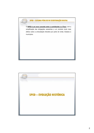 2
O SPED é um novo conceito entre o contribuinte e o Fisco, com a
simplificação das obrigações acessórias e um controle muito mais
efetivo sobre a arrecadação tributária por parte de União, Estados e
municípios.
SPEDSPEDSPEDSPEDSPEDSPEDSPEDSPED –––––––– SISTEMA PÚBLICO DE ESCRITURAÇÃO DIGITALSISTEMA PÚBLICO DE ESCRITURAÇÃO DIGITALSISTEMA PÚBLICO DE ESCRITURAÇÃO DIGITALSISTEMA PÚBLICO DE ESCRITURAÇÃO DIGITALSISTEMA PÚBLICO DE ESCRITURAÇÃO DIGITALSISTEMA PÚBLICO DE ESCRITURAÇÃO DIGITALSISTEMA PÚBLICO DE ESCRITURAÇÃO DIGITALSISTEMA PÚBLICO DE ESCRITURAÇÃO DIGITAL
SPEDSPEDSPEDSPEDSPEDSPEDSPEDSPED –––––––– EVOLUÇÃO HISTÓRICAEVOLUÇÃO HISTÓRICAEVOLUÇÃO HISTÓRICAEVOLUÇÃO HISTÓRICAEVOLUÇÃO HISTÓRICAEVOLUÇÃO HISTÓRICAEVOLUÇÃO HISTÓRICAEVOLUÇÃO HISTÓRICA
 