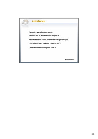 49
REFERÊNCIAS:REFERÊNCIAS:REFERÊNCIAS:REFERÊNCIAS:REFERÊNCIAS:REFERÊNCIAS:REFERÊNCIAS:REFERÊNCIAS:
Fazenda - www.fazenda.gov.br
Fazenda SP – www.fazenda.sp.gov.br
Receita Federal - www.receita.fazenda.gov.br/sped
Guia Prático EFD ICMS IPI – Versão 2.0.11
Christianlinzmaier.blogspot.com.br
Novembro 2012
 