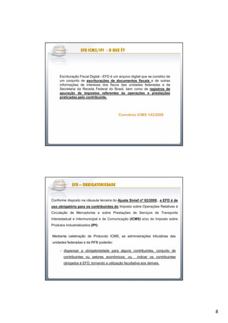 8
Convênio ICMS 143/2006Convênio ICMS 143/2006
Escrituração Fiscal Digital - EFD é um arquivo digital que se constitui de
um conjunto de escriturações de documentos fiscais e de outras
informações de interesse dos fiscos das unidades federadas e da
Secretaria da Receita Federal do Brasil, bem como de registros de
apuração de impostos referentes às operações e prestações
praticadas pelo contribuinte.
EFD ICMS/IPIEFD ICMS/IPIEFD ICMS/IPIEFD ICMS/IPIEFD ICMS/IPIEFD ICMS/IPIEFD ICMS/IPIEFD ICMS/IPI -------- O QUE É?O QUE É?O QUE É?O QUE É?O QUE É?O QUE É?O QUE É?O QUE É?
Conforme disposto na cláusula terceira do Ajuste Sinief nº 02/2008,, a EFD é de
uso obrigatório para os contribuintes do Imposto sobre Operações Relativas à
Circulação de Mercadorias e sobre Prestações de Serviços de Transporte
Interestadual e Intermunicipal e de Comunicação (ICMS) e/ou do Imposto sobre
Produtos Industrializados (IPI).
.Mediante celebração de Protocolo ICMS, as administrações tributárias das
unidades federadas e da RFB poderão:
- dispensar a obrigatoriedade para alguns contribuintes, conjunto de
contribuintes ou setores econômicos; ou indicar os contribuintes
obrigados à EFD, tornando a utilização facultativa aos demais.
EFDEFDEFDEFDEFDEFDEFDEFD –––––––– OBRIGATORIEDADEOBRIGATORIEDADEOBRIGATORIEDADEOBRIGATORIEDADEOBRIGATORIEDADEOBRIGATORIEDADEOBRIGATORIEDADEOBRIGATORIEDADE
 