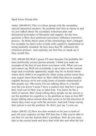 Sped Focus Group.m4a
Jodee: [00:00:01] This is a focus group with the secondary
special education teachers. So anybody feel free to chime in and
we just talked about the secondary transition plan and
theoretical principles of Situation and support. So the first
question is How does political correctness influence transition
process. So think about some of the terminology that's changed.
For example we don't refer to kids with cognitive impairment as
being mentally retarded. So how does that PC influence the
transition process. And anybody can feel free to speak up if
they would like.
TS5: [00:00:49] Well I guess I'll start because I'm probably the
least politically correct person around. I think you make an
example of the fact of you know you know with. What you can
and cannot say Well not everybody is up to date on the current
lingo and everybody apparently might may be in denial about
where their child is at cognitively when using certain terms they
may expect more from their or their child than they're actually
capable because we're not using terms of people understand or
that people use. Obviously I'm not talking about in a hurtful
way but you know I mean I have a student now that he's I guess
they went out of their way to label him. You know he has a
label of autism. But I keep telling these people on my autism is
not his problem his cognitive is his problem as long as that IEP
keeps talking about autism then that seems to be the direction of
where they want to go with the services. And and I keep saying
that autism is not the problem. So that's just my 2 cents on.
Jodee: [00:02:12] How has that worked so far just to kind of
pair off your response on that TS5 how has it like you're able to
see that it's not the Autism that's a problem. How do you stear
that to the correct path and have deal with this and what the kid
 