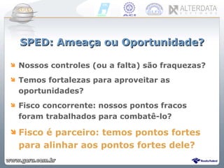 SPED: Ameaça ou Oportunidade? Nossos controles (ou a falta) são fraquezas? Temos fortalezas para aproveitar as oportunidades? Fisco concorrente: nossos pontos fracos foram trabalhados para combatê-lo? Fisco é parceiro: temos pontos fortes para alinhar aos pontos fortes dele? 