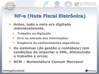 NF-e (Nota Fiscal Eletrônica) Antes, toda a nota era digitada individualmente. Trabalho na digitação Erro na entrada das informações Exigência de conhecimentos específicos. Os sistemas (de gestão e contábeis) tem condições de importar o XML, diminuindo o trabalho e erros; NCM – Nomeclatura Comum Mercosul 