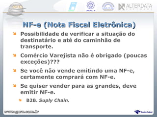 NF-e (Nota Fiscal Eletrônica) Possibilidade de verificar a situação do destinatário e até do caminhão de transporte. Comércio Varejista não é obrigado (poucas exceções)??? Se você não vende emitindo uma NF-e, certamente comprará com NF-e. Se quiser vender para as grandes, deve emitir NF-e. B2B.  Suply Chain. 