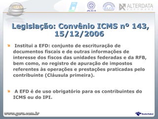 Legislação: Convênio ICMS nº 143, 15/12/2006 Institui a EFD: conjunto de escrituração de documentos fiscais e de outras informações de interesse dos fiscos das unidades federadas e da RFB, bem como, no registro de apuração de impostos referentes às operações e prestações praticadas pelo contribuinte (Cláusula primeira). A EFD é de uso obrigatório para os contribuintes do ICMS ou do IPI. 