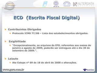 Contribuintes Obrigados Protocolo ICMS 77/08 – Lista dos estabelecimentos obrigados.  Exigibilitade “ Excepcionalmente, os arquivos da EFD, referentes aos meses de janeiro a agosto de 2009, poderão ser entregues até o dia 30 de setembro de 2009.". Leiaute Ato Cotepe nº 09 de 18 de abril de 2008 e alterações. ECD  (Escrita Fiscal Digital) 