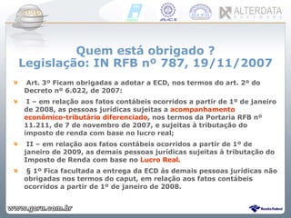 Quem está obrigado ? Legislação: IN RFB nº 787, 19/11/2007 Art. 3º Ficam obrigadas a adotar a ECD, nos termos do art. 2º do Decreto nº 6.022, de 2007: I – em relação aos fatos contábeis ocorridos a partir de 1º de janeiro de 2008, as pessoas jurídicas sujeitas a  acompanhamento econômico-tributário diferenciado , nos termos da Portaria RFB nº 11.211, de 7 de novembro de 2007, e sujeitas à tributação do imposto de renda com base no lucro real; II – em relação aos fatos contábeis ocorridos a partir de 1º de janeiro de 2009, as demais pessoas jurídicas sujeitas à tributação do Imposto de Renda com base no  Lucro Real. § 1º Fica facultada a entrega da ECD às demais pessoas jurídicas não obrigadas nos termos do caput, em relação aos fatos contábeis ocorridos a partir de 1º de janeiro de 2008. 