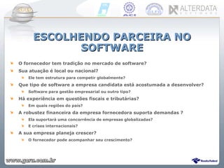 ESCOLHENDO PARCEIRA NO SOFTWARE O fornecedor tem tradição no mercado de software? Sua atuação é local ou nacional?  Ele tem estrutura para competir globalmente? Que tipo de software a empresa candidata está acostumada a desenvolver?  Software para gestão empresarial ou outro tipo? Há experiência em questões fiscais e tributárias?  Em quais regiões do país? A robustez financeira da empresa fornecedora suporta demandas ?  Ela suportará uma concorrência de empresas globalizadas?  E crises internacionais? A sua empresa planeja crescer?  O fornecedor pode acompanhar seu crescimento? 