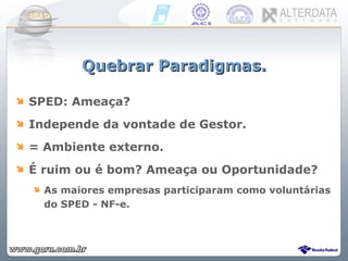 Quebrar Paradigmas. SPED: Ameaça?  Independe da vontade de Gestor. = Ambiente externo.  É ruim ou é bom? Ameaça ou Oportunidade? As maiores empresas participaram como voluntárias do SPED - NF-e. 