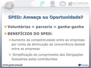SPED: Ameaça ou Oportunidade? Voluntárias = parceria = ganha-ganha BENEFÍCIOS DO SPED: Aumento da competitividade entre as empresas por conta da diminuição da concorrência desleal entre as empresas Simplificação do cumprimento das Obrigações Acessórias pelos contribuintes 