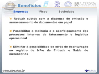 Benefícios Empresas  Fisco  Sociedade  Reduzir custos com a dispensa de emissão e armazenamento de documentos em papel  Possibilitar a melhoria e o aperfeiçoamento dos processos internos de faturamento e logística operacional Eliminar a possibilidade de erros de escrituração no registro de NF-e de Entrada e Saída de mercadorias 