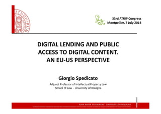 DIGITAL LENDING AND PUBLIC
ACCESS TO DIGITAL CONTENT.
AN EU-US PERSPECTIVE
Giorgio Spedicato
Adjunct Professor of Intellectual Property Law
School of Law – University of Bologna
33rd ATRIP Congress
Montpellier, 7 July 2014
 
