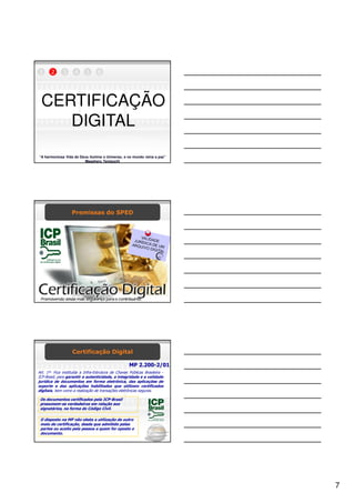 1      2      3      4      5      6




 CERTIFICAÇÃO
    DIGITAL
“A harmoniosa Vida de Deus ilumina o Universo, e no mundo reina a paz”
                        Masaharu Taniguchi




                   Premissas do SPED




                    Certificação Digital

                                                     MP 2.200-2/01
Art. 1º- Fica instituída a Infra-Estrutura de Chaves Públicas Brasileira -
ICP-Brasil, para garantir a autenticidade, a integridade e a validade
jurídica de documentos em forma eletrônica, das aplicações de
suporte e das aplicações habilitadas que utilizem certificados
digitais, bem como a realização de transações eletrônicas seguras.

 Os documentos certificados pela ICP-Brasil
 presumem-se verdadeiros em relação aos
 signatários, na forma do Código Civil.

 O disposto na MP não obsta a utilização de outro
 meio de certificação, desde que admitido pelas
 partes ou aceito pela pessoa a quem for oposto o
 documento.




                                                                             7
 