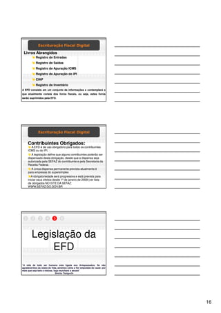 Escrituração Fiscal Digital

 Livros Abrangidos
            Registro de Entradas
            Registro de Saídas
            Registro de Apuração ICMS
            Registro de Apuração do IPI
            CIAP
            Registro de Inventário
A EFD consiste em um conjunto de informações e contemplará o
que atualmente consta dos livros fiscais, ou seja, estes livros
serão suprimidos pela EFD.




              Escrituração Fiscal Digital


      Contribuintes Obrigados:
         A EFD é de uso obrigatório para todos os contribuintes
      ICMS ou do IPI.
         A legislação define que alguns contribuintes poderão ser
      dispensado desta obrigação, desde que a dispensa seja
      autorizada pela SEFAZ do contribuinte e pela Secretaria da
      Receita Federal.
         A única dispensa permanente prevista atualmente é
      para empresas do supersimples
         A obrigatoriedade será progressiva e está prevista para
      iniciar seus efeitos desde 1º de janeiro de 2009 (ver lista
      de obrigados NO SITE DA SEFAZ:
      WWW.SEFAZ.GO.GOV.BR




  1     2      3     4     5      6




        Legislação da
            EFD
“A vida de todo ser humano esta ligada aos Antepassados. Se não
agradecermos às raízes da Vida, seremos como a flor amputada do caule: por
mais que seja bela e vistosa, logo murchará e secará”
                                Seicho Taniguchi




                                                                             16
 