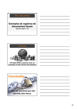 EFD – Casos Práticos




     Exemplos de registros de
       documentos fiscais
                                           Apostila página 103




                                                         Conclusões




     O Projeto SPED é somente mais um
    processo no dia a dia de uma empresa




CHAVES: CURSO SPED, TREINAMENTO SPED, PALESTRA SPED, SPED, SPED FISCAL, SPED CONTABIL, NOTA FISCAL ELETRONICA, SPED PIS COFINS, SPED FOLHA, FOPAG,
SINTEGRA, ROBERTO DIAS DUARTE, GOIANIA, EFD, ECD, NFE, ECF, PAF ECF, FISCO, RECEITA FEDERAL, ARQUIVOS DIGITAIS, ENCAT, CONFAZ, CONTABIL, CONTABILIDADE, ICMS,
                                          Escrituração Fiscal Digital (EFD)
    Conclusão
NF-E, FAZENDA, ADMINISTRACAO, TRIBUTO, TRIBUTARIA, GESTAO, ADMINISTRADOR, PUBLICO, PERICIA, CERTIFICACAO DIGITAL, GOVERNO, CRC, SESCON, CONTADOR, CFC ,
BRASIL ID, CONSULTORIA, RIFD, TI, GO, DF, MG, MT, MS, TO, BA, CE, RN, AL, PB, FISCALIZACAO, INFORMATICA, PROJETO




                 Mas um processo que não
                   permite elos fracos




                                                                                                                                                                31
 