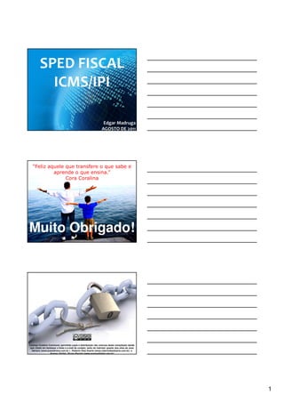 SPED FISCAL
                  ICMS/IPI

                                                                                                            Edgar Madruga
                                                                                                           AGOSTO DE 2011




      “Feliz aquele que transfere o que sabe e
               aprende o que ensina.”
                    Cora Coralina




 Muito Obrigado!


CHAVES: CURSO SPED, TREINAMENTO SPED, PALESTRA SPED, SPED, SPED FISCAL, SPED CONTABIL, NOTA FISCAL ELETRONICA, SPED PIS COFINS, SPED FOLHA, FOPAG,
SINTEGRA, ROBERTO DIAS DUARTE, GOIANIA, EFD, ECD, NFE, ECF, PAF ECF, FISCO, RECEITA FEDERAL, ARQUIVOS DIGITAIS, ENCAT, CONFAZ, CONTABIL, CONTABILIDADE, ICMS,
                                          Escrituração Fiscal Digital (EFD)
NF-E, FAZENDA, ADMINISTRACAO, TRIBUTO, TRIBUTARIA, GESTAO, ADMINISTRADOR, PUBLICO, PERICIA, CERTIFICACAO DIGITAL, GOVERNO, CRC, SESCON, CONTADOR, CFC ,
BRASIL ID, CONSULTORIA, RIFD, TI, GO, DF, MG, MT, MS, TO, BA, CE, RN, AL, PB, FISCALIZACAO, INFORMATICA, PROJETO




 Licença Creative Commons: permitido copia e distribuição não onerosa desta compilação desde
  que citado em destaque a fonte e e-mail de contato, tanto do instrutor quanto dos sites de José
   Adriano (www.joseadriano.com.br ) , Roberto Dias Duarte (www,robertodiasduarte.com.br) e
                   Acesso Digital - Bruno Barreto (www.acessodigital.com.br)




                                                                                                                                                                1
 