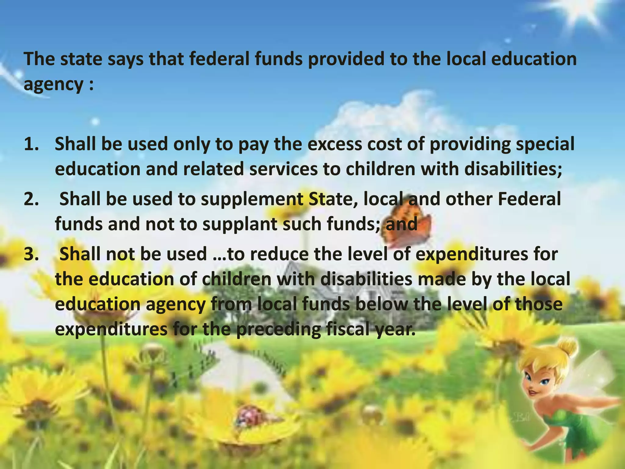 The state says that federal funds provided to the local education 
agency : 
1. Shall be used only to pay the excess cost of providing special 
education and related services to children with disabilities; 
2. Shall be used to supplement State, local and other Federal 
funds and not to supplant such funds; and 
3. Shall not be used …to reduce the level of expenditures for 
the education of children with disabilities made by the local 
education agency from local funds below the level of those 
expenditures for the preceding fiscal year. 
 
