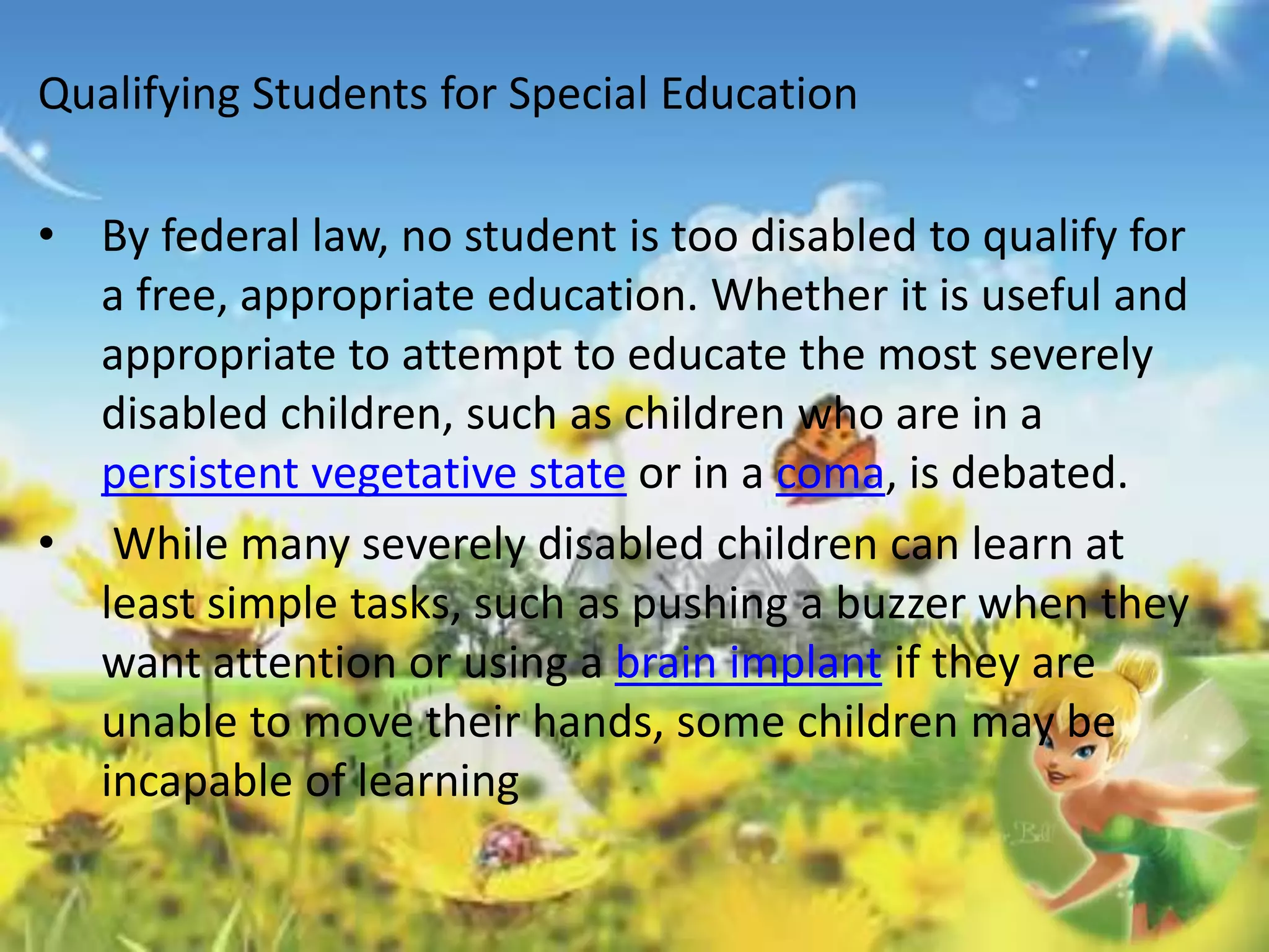 Qualifying Students for Special Education 
• By federal law, no student is too disabled to qualify for 
a free, appropriate education. Whether it is useful and 
appropriate to attempt to educate the most severely 
disabled children, such as children who are in a 
persistent vegetative state or in a coma, is debated. 
• While many severely disabled children can learn at 
least simple tasks, such as pushing a buzzer when they 
want attention or using a brain implant if they are 
unable to move their hands, some children may be 
incapable of learning 
 