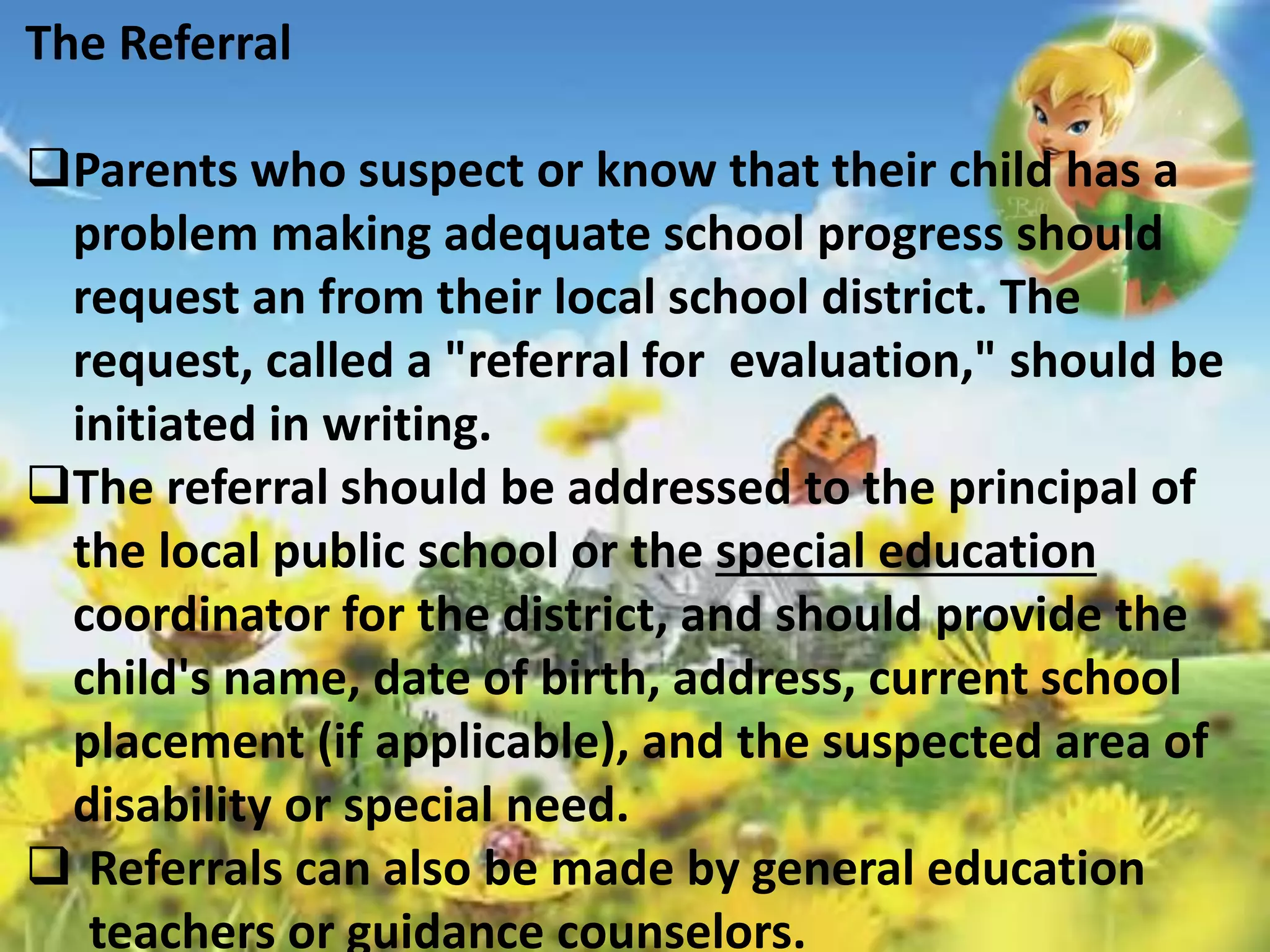 The Referral 
Parents who suspect or know that their child has a 
problem making adequate school progress should 
request an from their local school district. The 
request, called a "referral for evaluation," should be 
initiated in writing. 
The referral should be addressed to the principal of 
the local public school or the special education 
coordinator for the district, and should provide the 
child's name, date of birth, address, current school 
placement (if applicable), and the suspected area of 
disability or special need. 
 Referrals can also be made by general education 
teachers or guidance counselors. 
 