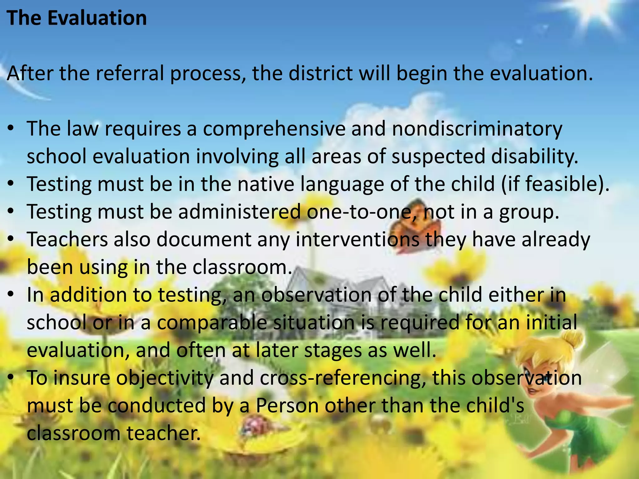 The Evaluation 
After the referral process, the district will begin the evaluation. 
• The law requires a comprehensive and nondiscriminatory 
school evaluation involving all areas of suspected disability. 
• Testing must be in the native language of the child (if feasible). 
• Testing must be administered one-to-one, not in a group. 
• Teachers also document any interventions they have already 
been using in the classroom. 
• In addition to testing, an observation of the child either in 
school or in a comparable situation is required for an initial 
evaluation, and often at later stages as well. 
• To insure objectivity and cross-referencing, this observation 
must be conducted by a Person other than the child's 
classroom teacher. 
 